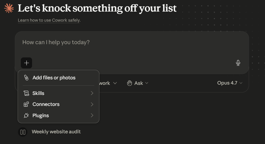 Cowork's empty-state prompt area with the + menu open. Header: "Let's knock something off your list" above a "Learn how to use Cowork safely" link. Prompt box with placeholder "How can I help you today?" and a + button at the bottom-left. Below the prompt, a row with "...work" mode picker, "Ask" mode, and an "Opus 4.7" model picker on the right. The + menu floats below the button with four entries: "Add files or photos" / "Skills" / "Connectors" / "Plugins", each with a chevron indicating a submenu. Below the menu, a "Weekly website audit" recent task suggestion