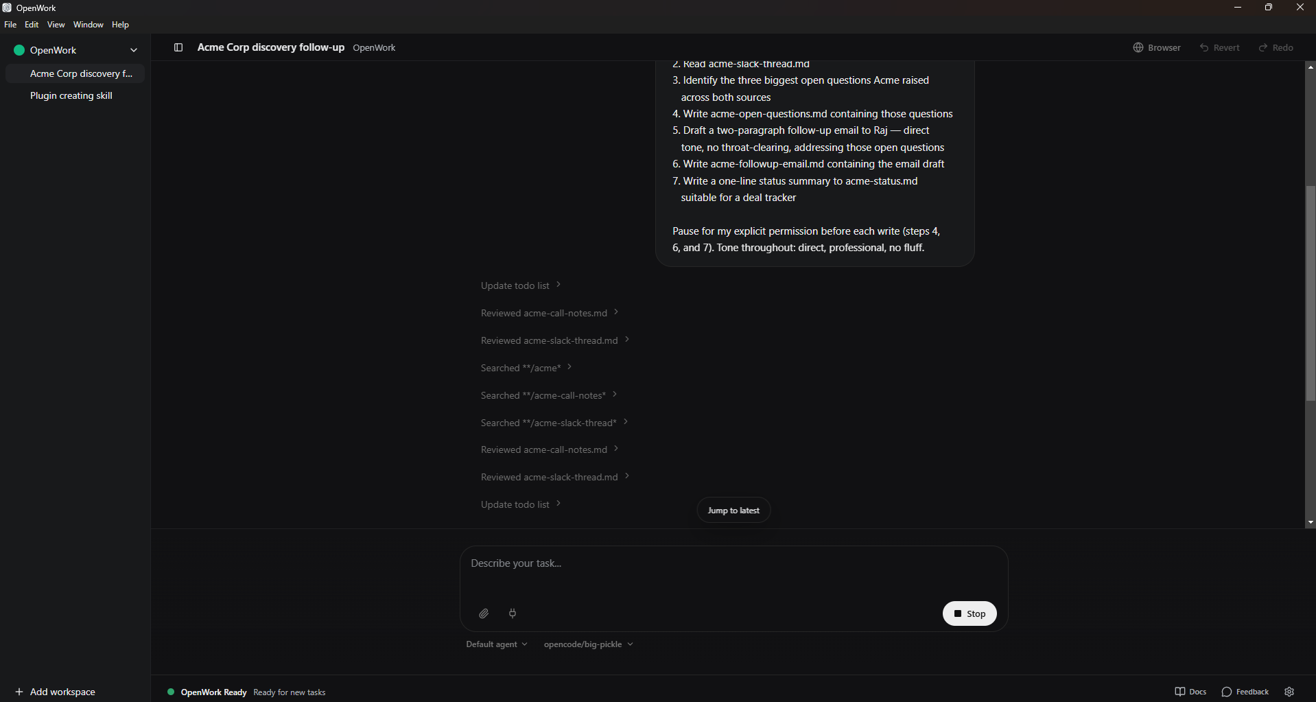An OpenWork session mid-task titled "Acme Corp discovery follow-up." Right side shows the agent's plan in seven numbered steps (Read acme-slack-thread.md; Identify the three biggest open questions Acme raised across both sources; Write acme-open-questions.md containing those questions; Draft a two-paragraph follow-up email to Raj, direct tone, no throat-clearing, addressing those open questions; Write acme-followup-email.md containing the email draft; Write a one-line status summary to acme-status.md suitable for a deal tracker; Pause for my explicit permission before each write, steps 4, 6, and 7). Below the plan, a streaming Updates feed: "Update todo list / Reviewed acme-call-notes.md / Reviewed acme-slack-thread.md / Searched */acme / Searched */acme-call-notes / Searched */acme-slack-thread / Reviewed acme-call-notes.md / Reviewed acme-slack-thread.md / Update todo list" with chevrons indicating completed steps. Bottom: a "Describe your task..." input with the Stop button visible (the task is running). Left sidebar: OpenWork workspace with two sessions, the active one selected